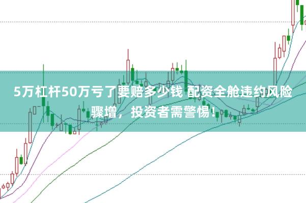5万杠杆50万亏了要赔多少钱 配资全舱违约风险骤增，投资者需警惕！