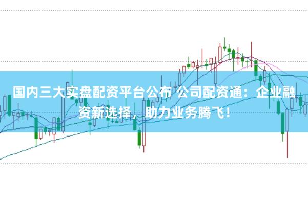国内三大实盘配资平台公布 公司配资通：企业融资新选择，助力业务腾飞！