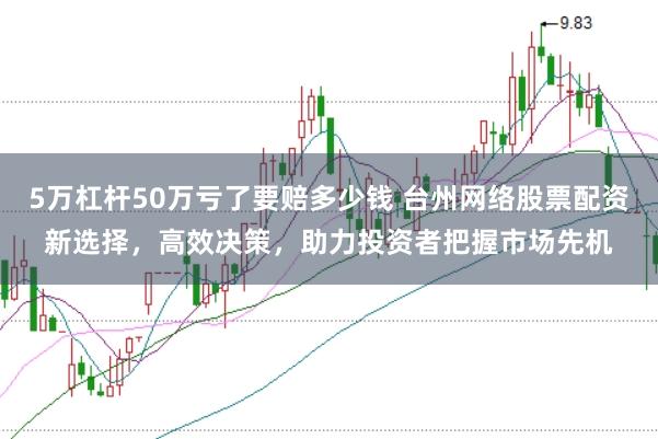 5万杠杆50万亏了要赔多少钱 台州网络股票配资新选择，高效决策，助力投资者把握市场先机