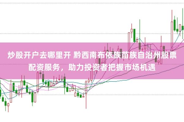 炒股开户去哪里开 黔西南布依族苗族自治州股票配资服务，助力投资者把握市场机遇