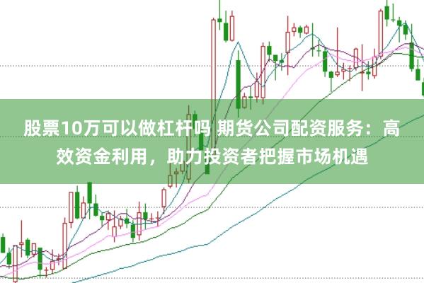 股票10万可以做杠杆吗 期货公司配资服务：高效资金利用，助力投资者把握市场机遇