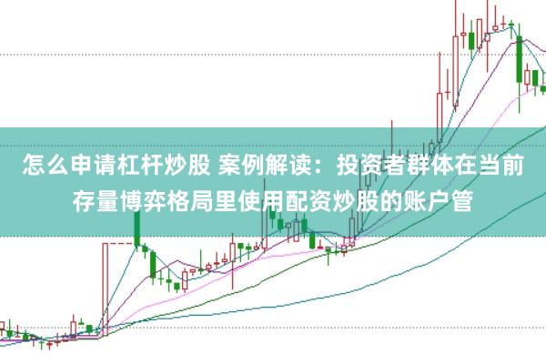 怎么申请杠杆炒股 案例解读：投资者群体在当前存量博弈格局里使用配资炒股的账户管